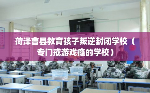 菏泽曹县教育孩子叛逆封闭学校（专门戒游戏瘾的学校）