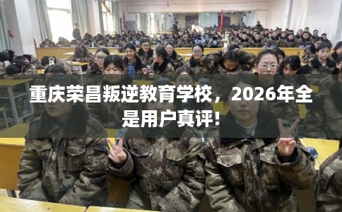 重庆荣昌叛逆教育学校，2026年全是用户真评!
