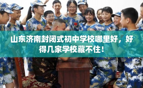 山东济南封闭式初中学校哪里好，好得几家学校藏不住！