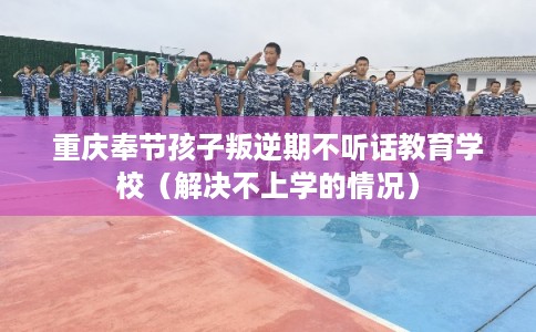 重庆奉节孩子叛逆期不听话教育学校（解决不上学的情况）