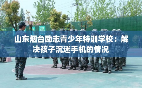 山东烟台励志青少年特训学校：解决孩子沉迷手机的情况