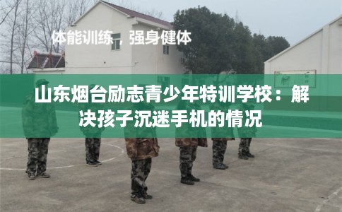 山东烟台励志青少年特训学校：解决孩子沉迷手机的情况
