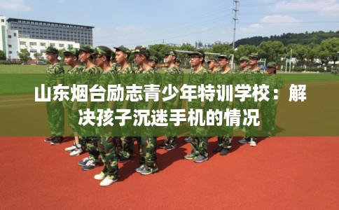 山东烟台励志青少年特训学校：解决孩子沉迷手机的情况