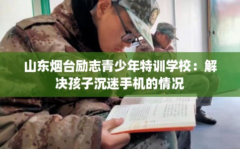 山东烟台励志青少年特训学校：解决孩子沉迷手机的情况
