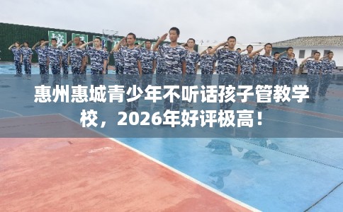惠州惠城青少年不听话孩子管教学校，2026年好评极高！