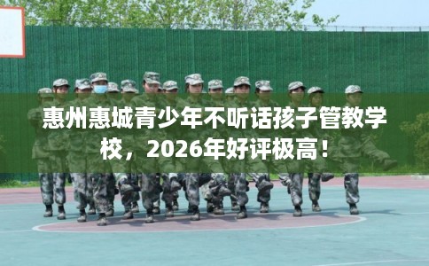 惠州惠城青少年不听话孩子管教学校，2026年好评极高！