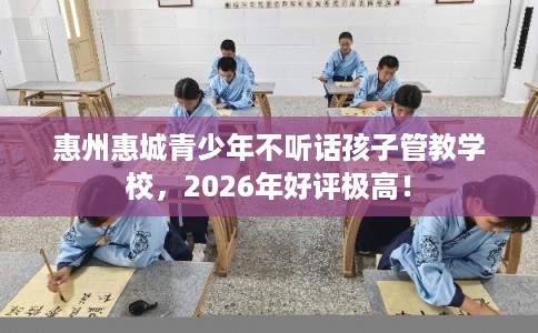 惠州惠城青少年不听话孩子管教学校，2026年好评极高！