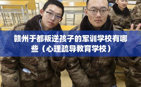 赣州于都叛逆孩子的军训学校有哪些(心理疏导教育学校) 赣州于都叛逆孩子的军训学校有哪些(心理疏导教育学校)