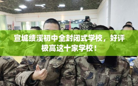 宣城绩溪初中全封闭式学校，好评极高这十家学校！