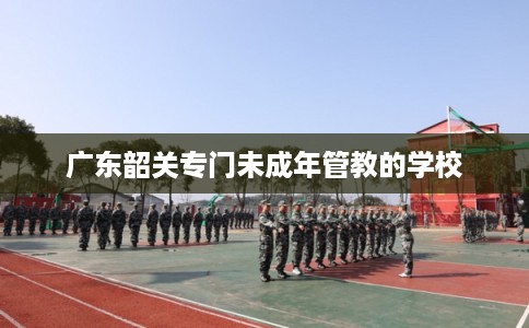 广东韶关专门未成年管教的学校