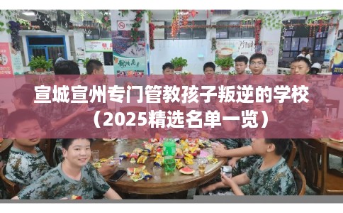 宣城宣州专门管教孩子叛逆的学校（2025精选名单一览）