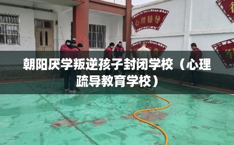 朝阳厌学叛逆孩子封闭学校（心理疏导教育学校）