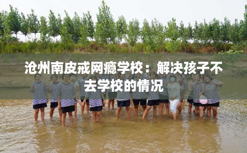 沧州南皮戒网瘾学校：解决孩子不去学校的情况