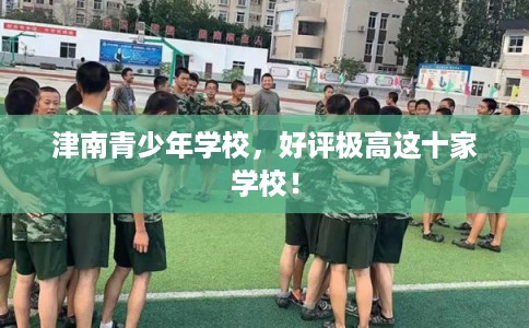 津南青少年学校,好评极高这十家学校! 津南青少年学校,好评极高这十家学校!