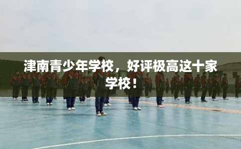 津南青少年学校,好评极高这十家学校! 津南青少年学校,好评极高这十家学校!