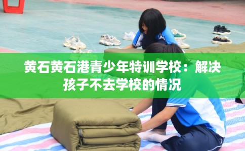 黄石黄石港青少年特训学校:解决孩子不去学校的情况 黄石黄石港青少年特训学校:解决孩子不去学校的情况