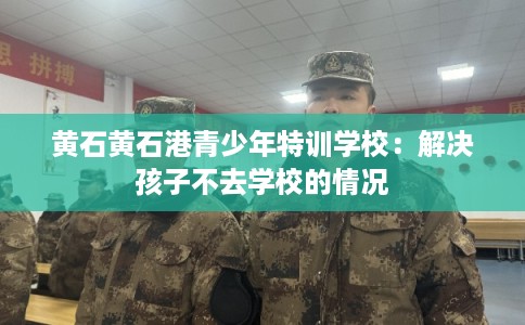 黄石黄石港青少年特训学校:解决孩子不去学校的情况 黄石黄石港青少年特训学校:解决孩子不去学校的情况