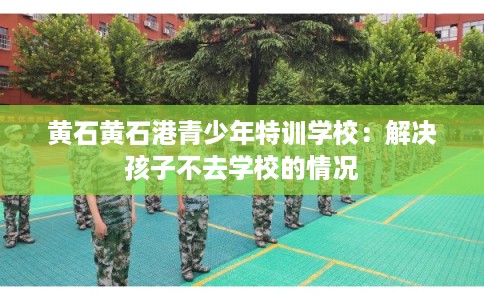黄石黄石港青少年特训学校：解决孩子不去学校的情况