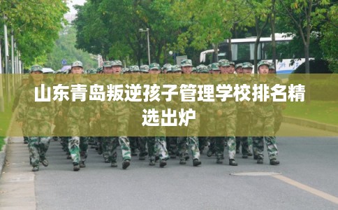 山东青岛叛逆孩子管理学校排名精选出炉
