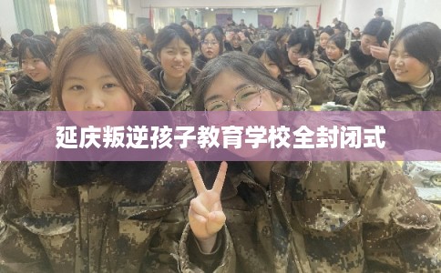 延庆叛逆孩子教育学校全封闭式 延庆叛逆孩子教育学校全封闭式