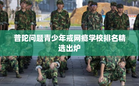 普陀问题青少年戒网瘾学校排名精选出炉 普陀问题青少年戒网瘾学校排名精选出炉