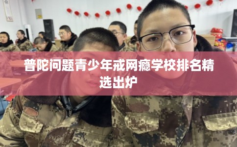 普陀问题青少年戒网瘾学校排名精选出炉 普陀问题青少年戒网瘾学校排名精选出炉