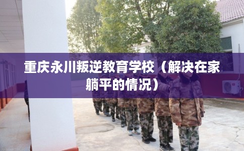 重庆永川叛逆教育学校（解决在家躺平的情况）
