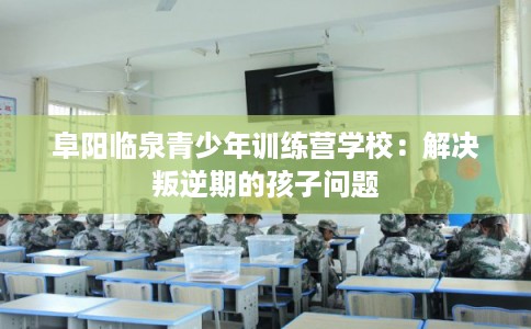 阜阳临泉青少年训练营学校：解决叛逆期的孩子问题
