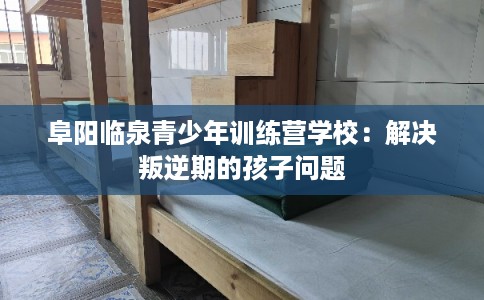 阜阳临泉青少年训练营学校：解决叛逆期的孩子问题