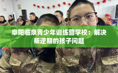 阜阳临泉青少年训练营学校：解决叛逆期的孩子问题