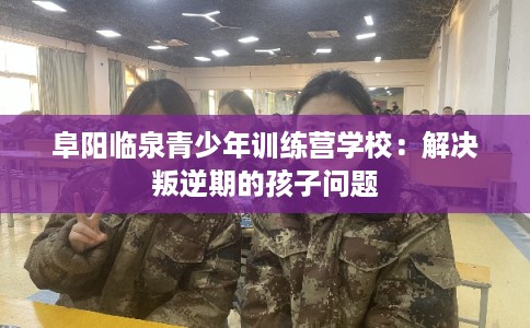 阜阳临泉青少年训练营学校：解决叛逆期的孩子问题