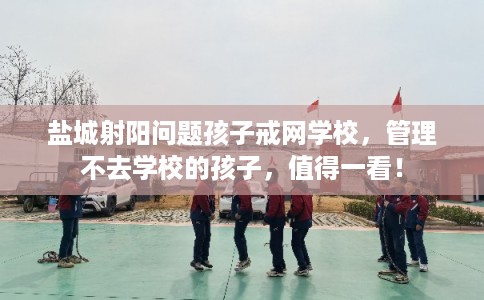 盐城射阳问题孩子戒网学校，管理不去学校的孩子，值得一看！