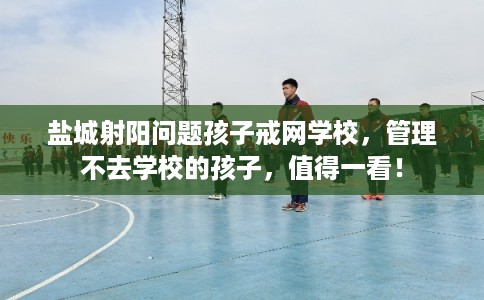 盐城射阳问题孩子戒网学校，管理不去学校的孩子，值得一看！