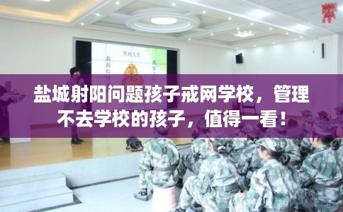 盐城射阳问题孩子戒网学校，管理不去学校的孩子，值得一看！