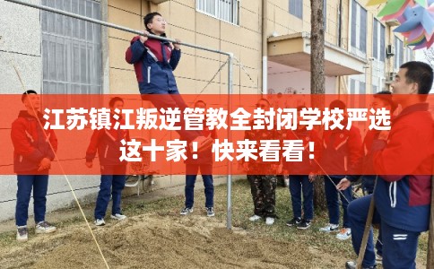 江苏镇江叛逆管教全封闭学校严选这十家！快来看看！