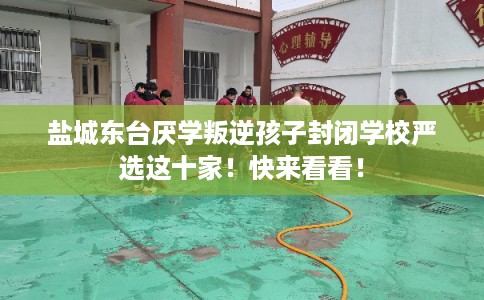 盐城东台厌学叛逆孩子封闭学校严选这十家！快来看看！