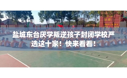 盐城东台厌学叛逆孩子封闭学校严选这十家！快来看看！