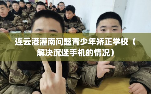 连云港灌南问题青少年矫正学校（解决沉迷手机的情况）