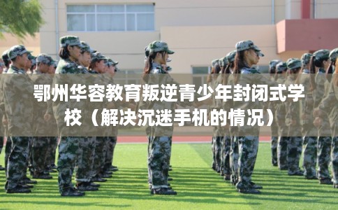 鄂州华容教育叛逆青少年封闭式学校(解决沉迷手机的情况) 鄂州华容教育叛逆青少年封闭式学校(解决沉迷手机的情况)