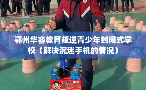 鄂州华容教育叛逆青少年封闭式学校（解决沉迷手机的情况）