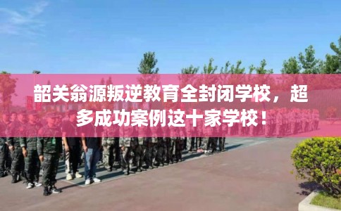 韶关翁源叛逆教育全封闭学校,超多成功案例这十家学校! 韶关翁源叛逆教育全封闭学校,超多成功案例这十家学校!