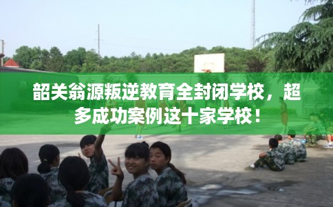 韶关翁源叛逆教育全封闭学校,超多成功案例这十家学校! 韶关翁源叛逆教育全封闭学校,超多成功案例这十家学校!