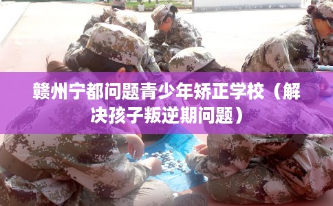 赣州宁都问题青少年矫正学校（解决孩子叛逆期问题）
