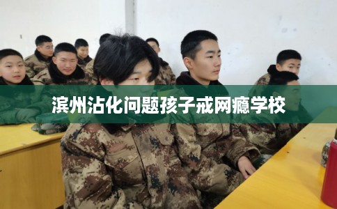 滨州沾化问题孩子戒网瘾学校