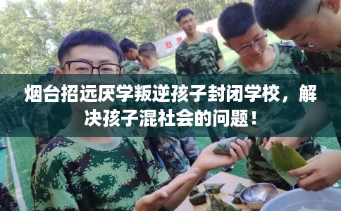 烟台招远厌学叛逆孩子封闭学校，解决孩子混社会的问题！