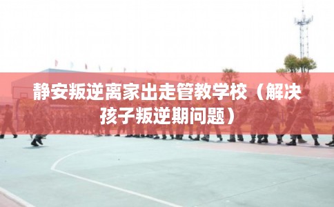 静安叛逆离家出走管教学校（解决孩子叛逆期问题）