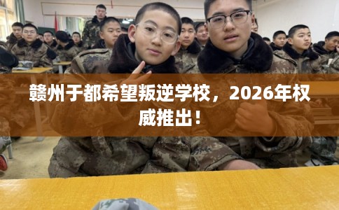 赣州于都希望叛逆学校，2026年权威推出！