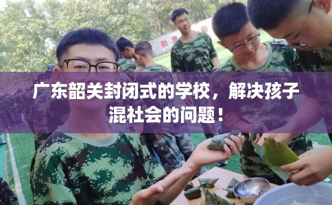 广东韶关封闭式的学校，解决孩子混社会的问题！