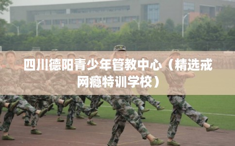 四川德阳青少年管教中心(精选戒网瘾特训学校) 四川德阳青少年管教中心(精选戒网瘾特训学校)