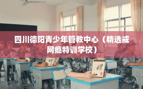 四川德阳青少年管教中心（精选戒网瘾特训学校）